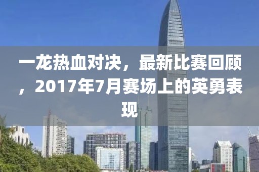 一龙热血对决，最新比赛回顾，2017年7月赛场上的英勇表现