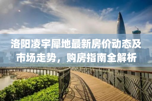 洛阳凌宇犀地最新房价动态及市场走势，购房指南全解析