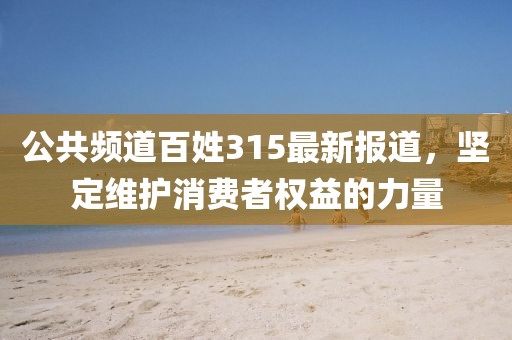 公共频道百姓315最新报道，坚定维护消费者权益的力量