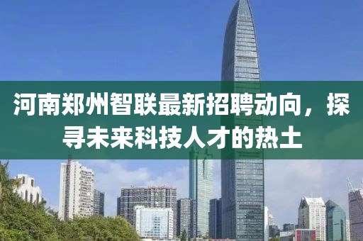河南郑州智联最新招聘动向，探寻未来科技人才的热土