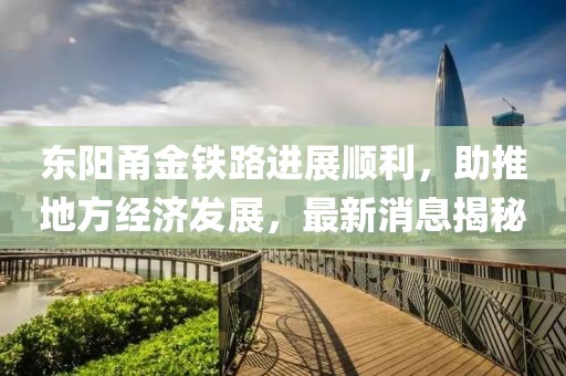 东阳甬金铁路进展顺利，助推地方经济发展，最新消息揭秘