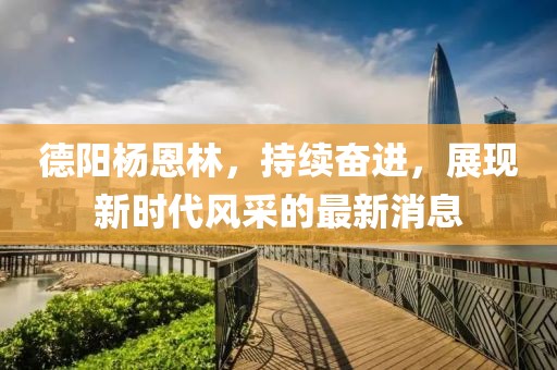 德阳杨恩林，持续奋进，展现新时代风采的最新消息
