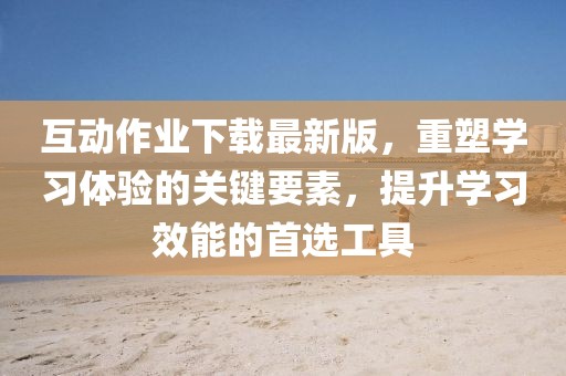 互动作业下载最新版，重塑学习体验的关键要素，提升学习效能的首选工具