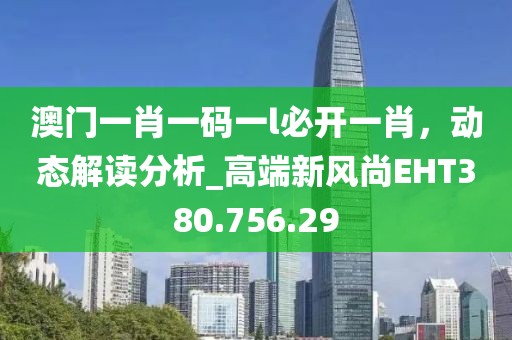 澳门一肖一码一l必开一肖，动态解读分析_高端新风尚EHT380.756.29