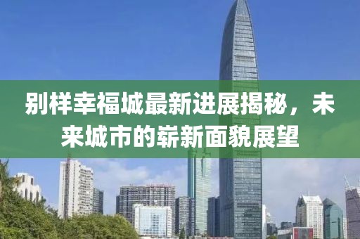别样幸福城最新进展揭秘，未来城市的崭新面貌展望