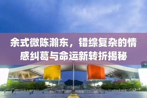 余式微陈瀚东，错综复杂的情感纠葛与命运新转折揭秘