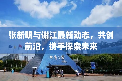 张新明与谢江最新动态，共创前沿，携手探索未来