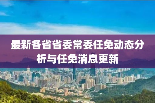 最新各省省委常委任免动态分析与任免消息更新