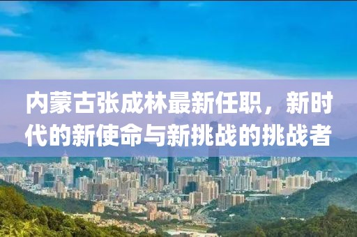 内蒙古张成林最新任职，新时代的新使命与新挑战的挑战者