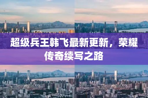 超级兵王韩飞最新更新，荣耀传奇续写之路