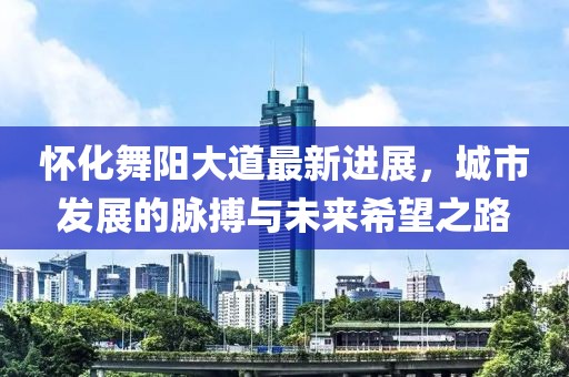 怀化舞阳大道最新进展，城市发展的脉搏与未来希望之路