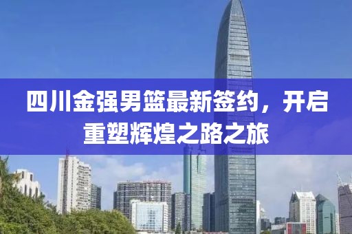 四川金强男篮最新签约，开启重塑辉煌之路之旅