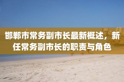邯郸市常务副市长最新概述，新任常务副市长的职责与角色