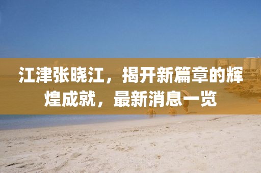江津张晓江，揭开新篇章的辉煌成就，最新消息一览