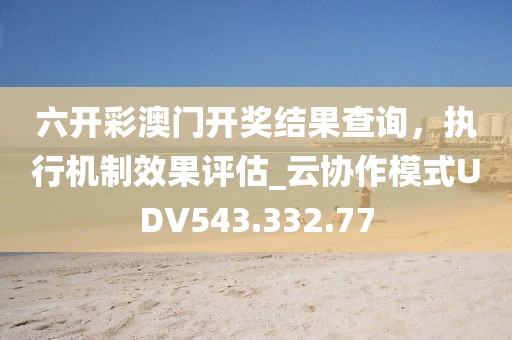 六开彩澳门开奖结果查询，执行机制效果评估_云协作模式UDV543.332.77