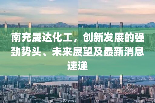 南充晟达化工，创新发展的强劲势头、未来展望及最新消息速递