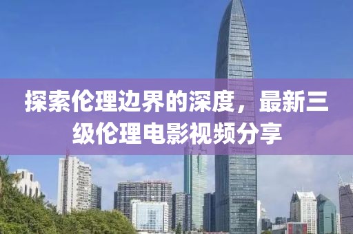 探索伦理边界的深度，最新三级伦理电影视频分享