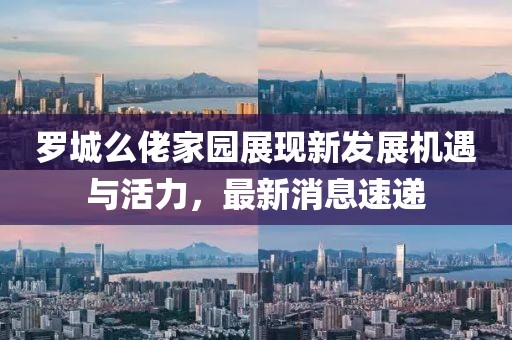 罗城么佬家园展现新发展机遇与活力，最新消息速递