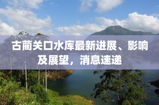 古蔺关口水库最新进展、影响及展望，消息速递