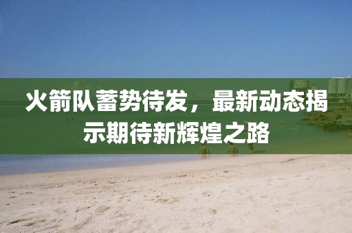 火箭队蓄势待发，最新动态揭示期待新辉煌之路