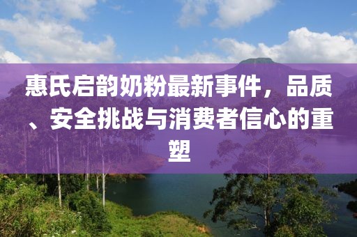惠氏启韵奶粉最新事件，品质、安全挑战与消费者信心的重塑