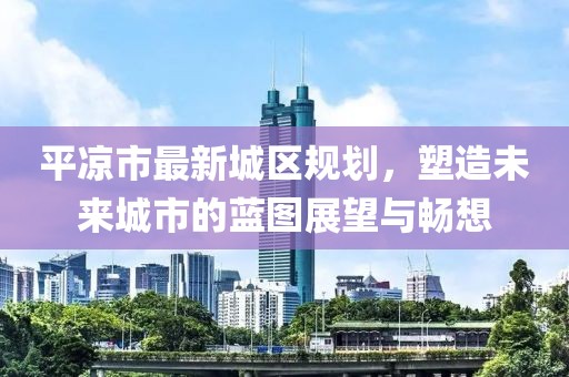 平凉市最新城区规划，塑造未来城市的蓝图展望与畅想