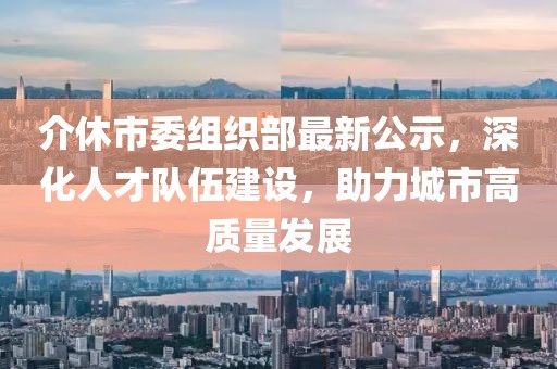 介休市委组织部最新公示，深化人才队伍建设，助力城市高质量发展
