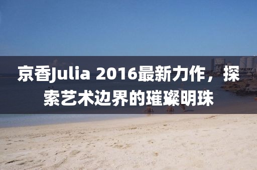 京香Julia 2016最新力作，探索艺术边界的璀璨明珠