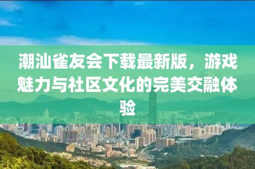 潮汕雀友会下载最新版，游戏魅力与社区文化的完美交融体验