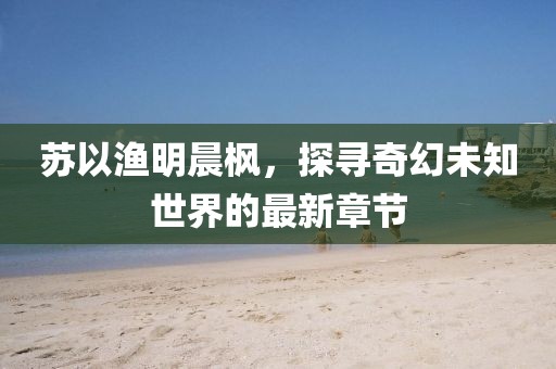 苏以渔明晨枫，探寻奇幻未知世界的最新章节