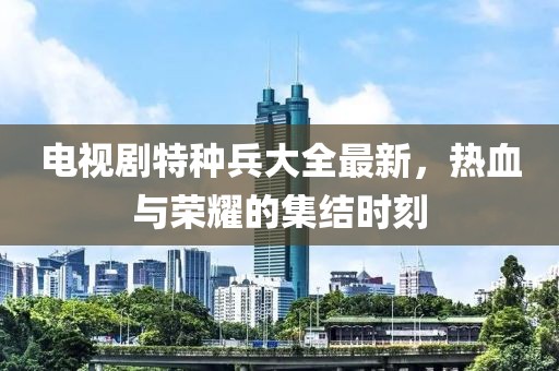 电视剧特种兵大全最新，热血与荣耀的集结时刻