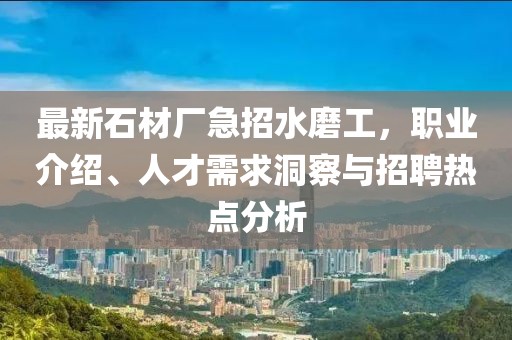 最新石材厂急招水磨工，职业介绍、人才需求洞察与招聘热点分析