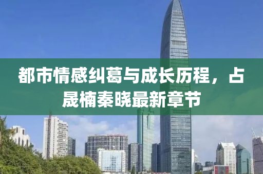都市情感纠葛与成长历程，占晟楠秦晓最新章节