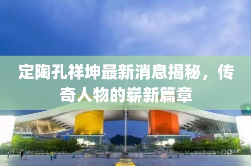 定陶孔祥坤最新消息揭秘，传奇人物的崭新篇章