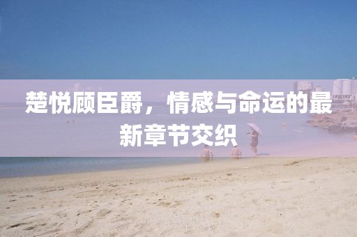 楚悦顾臣爵，情感与命运的最新章节交织