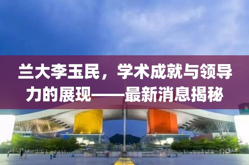 兰大李玉民，学术成就与领导力的展现——最新消息揭秘