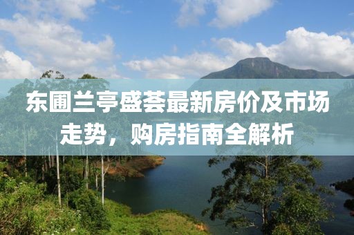 东圃兰亭盛荟最新房价及市场走势，购房指南全解析