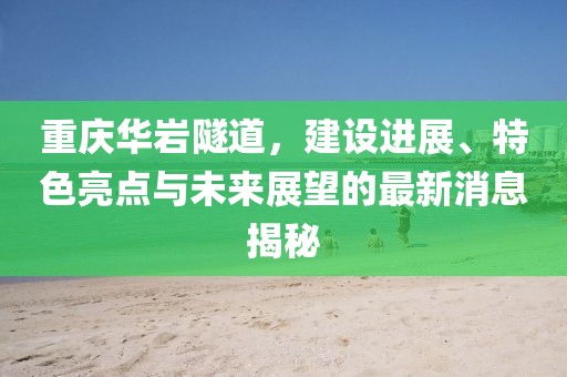重庆华岩隧道，建设进展、特色亮点与未来展望的最新消息揭秘