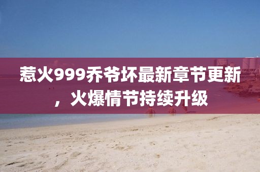 惹火999乔爷坏最新章节更新，火爆情节持续升级