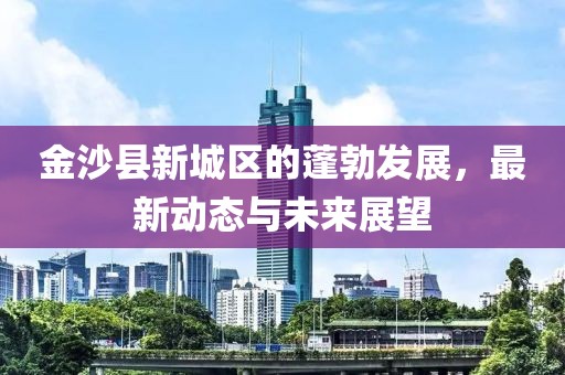 金沙县新城区的蓬勃发展，最新动态与未来展望