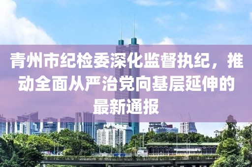 青州市纪检委深化监督执纪，推动全面从严治党向基层延伸的最新通报