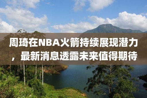 周琦在NBA火箭持续展现潜力，最新消息透露未来值得期待