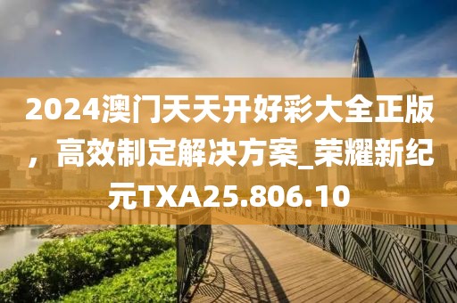 2024澳门天天开好彩大全正版，高效制定解决方案_荣耀新纪元TXA25.806.10