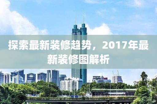 探索最新装修趋势，2017年最新装修图解析