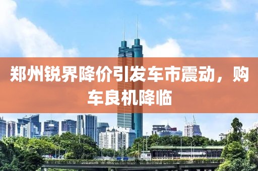 郑州锐界降价引发车市震动，购车良机降临