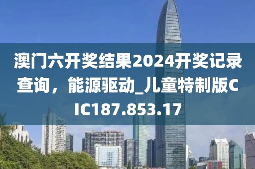 澳门六开奖结果2024开奖记录查询，能源驱动_儿童特制版CIC187.853.17