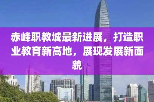 赤峰职教城最新进展，打造职业教育新高地，展现发展新面貌