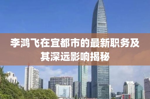 李鸿飞在宜都市的最新职务及其深远影响揭秘