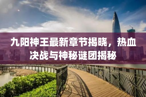 九阳神王最新章节揭晓，热血决战与神秘谜团揭秘