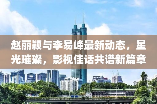 赵丽颖与李易峰最新动态，星光璀璨，影视佳话共谱新篇章